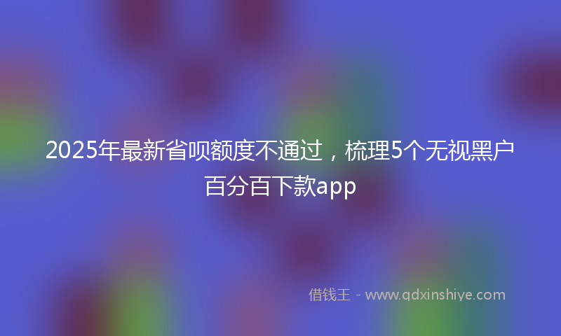 2025年最新省呗额度不通过，梳理5个无视黑户百分百下款app