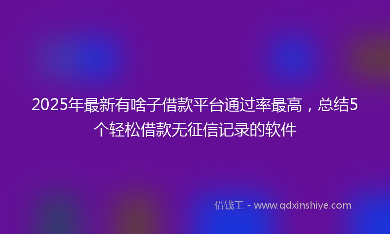 2025年最新有啥子借款平台通过率最高，总结5个轻松借款无征信记录的软件