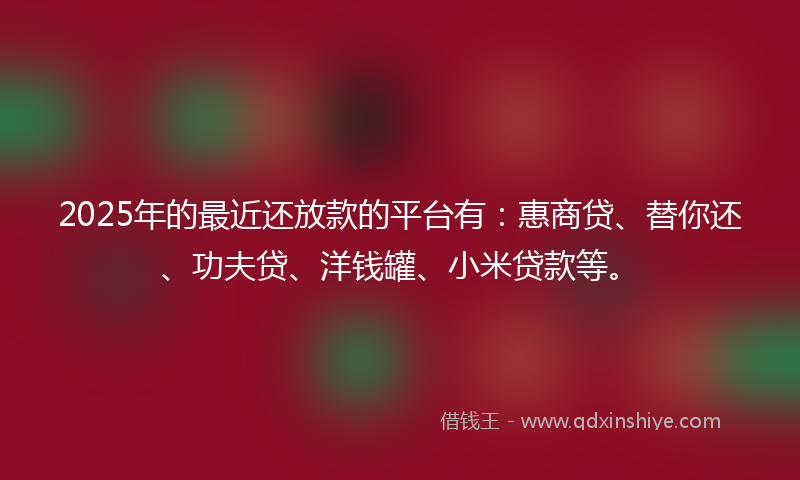 2025年的最近还放款的平台有：惠商贷、替你还、功夫贷、洋钱罐、小米贷款等。
