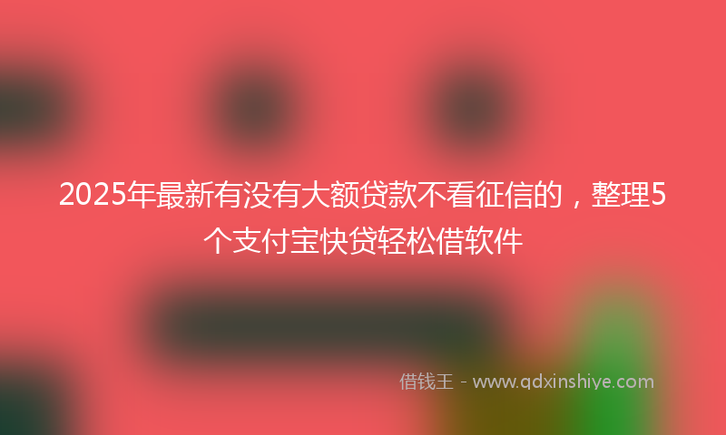 2025年最新有没有大额贷款不看征信的，整理5个支付宝快贷轻松借软件
