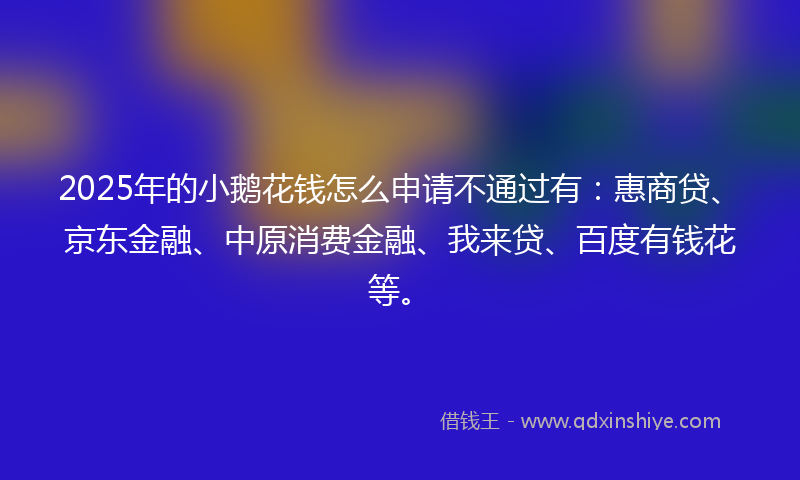 2025年的小鹅花钱怎么申请不通过有：惠商贷、京东金融、中原消费金融、我来贷、百度有钱花等。