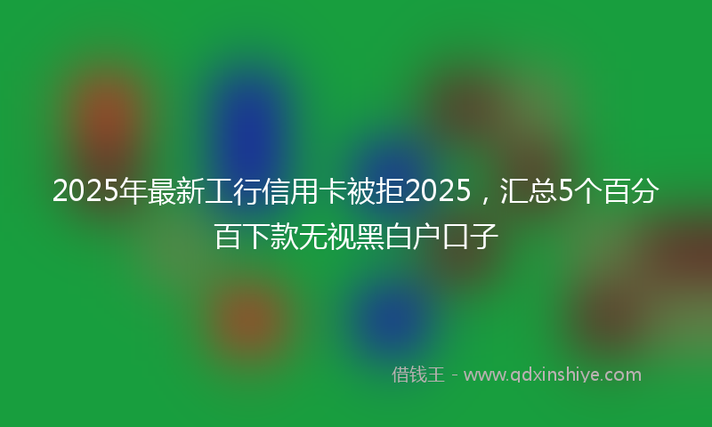 2025年最新工行信用卡被拒2025，汇总5个百分百下款无视黑白户口子