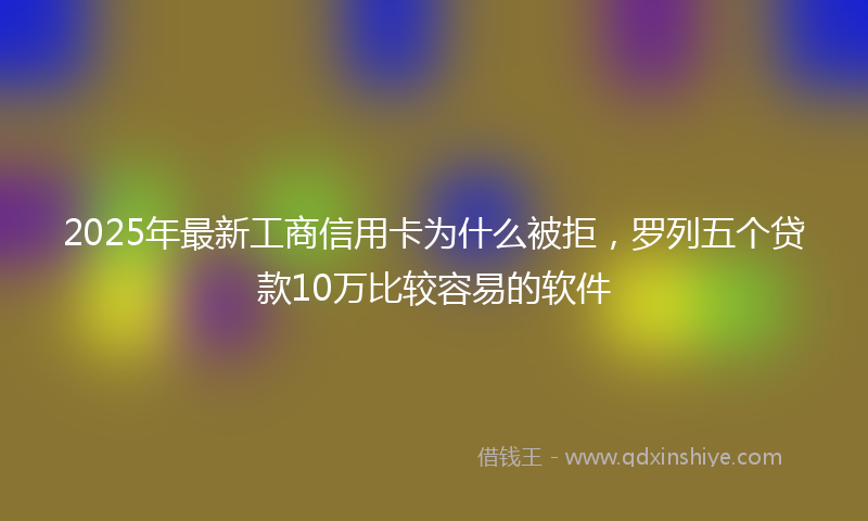2025年最新工商信用卡为什么被拒，罗列五个贷款10万比较容易的软件