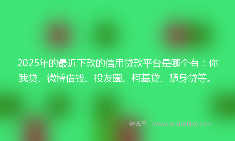 2025年的最近下款的信用贷款平台是哪个有：你我贷、微博借钱、投友圈、柯基贷、随身贷等。