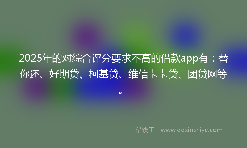 2025年的对综合评分要求不高的借款app有：替你还、好期贷、柯基贷、维信卡卡贷、团贷网等。