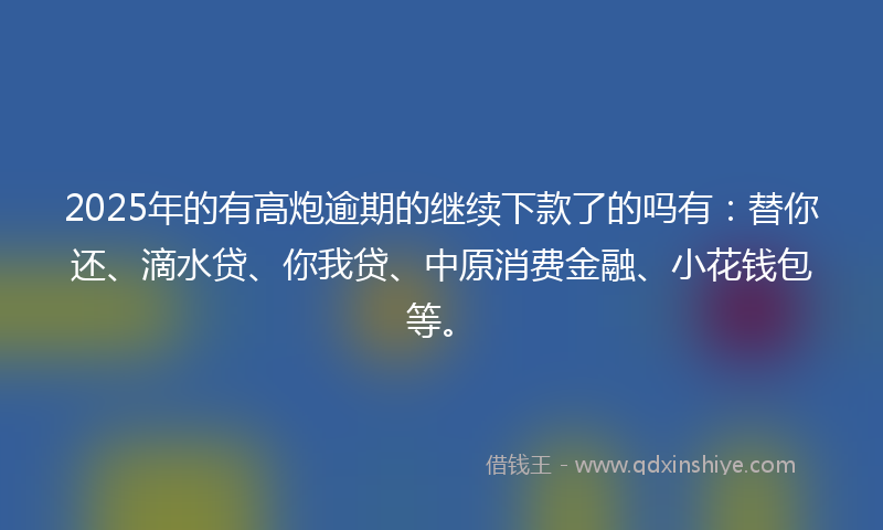 2025年的有高炮逾期的继续下款了的吗有：替你还、滴水贷、你我贷、中原消费金融、小花钱包等。