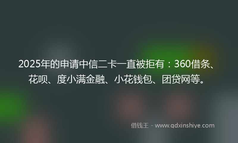 2025年的申请中信二卡一直被拒有：360借条、花呗、度小满金融、小花钱包、团贷网等。
