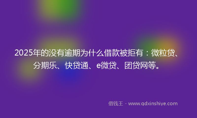 2025年的没有逾期为什么借款被拒有：微粒贷、分期乐、快贷通、e微贷、团贷网等。