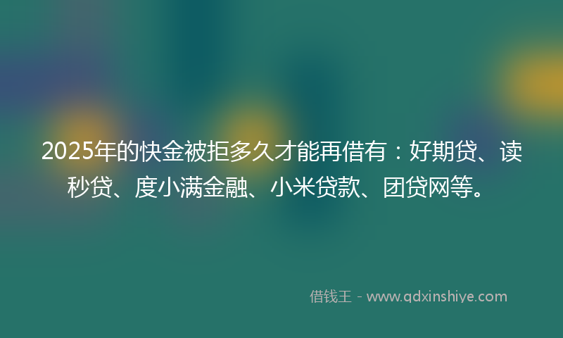 2025年的快金被拒多久才能再借有：好期贷、读秒贷、度小满金融、小米贷款、团贷网等。