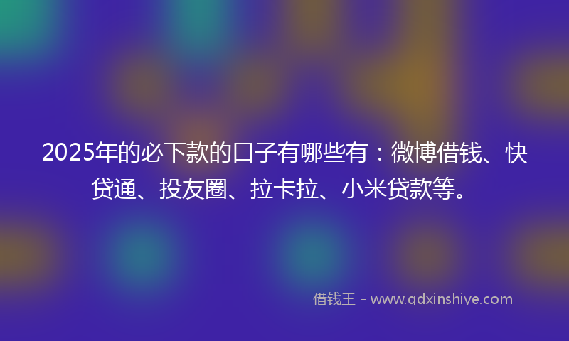 2025年的必下款的口子有哪些有：微博借钱、快贷通、投友圈、拉卡拉、小米贷款等。