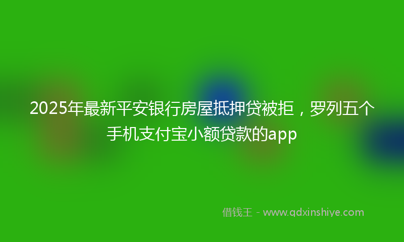 2025年最新平安银行房屋抵押贷被拒，罗列五个手机支付宝小额贷款的app