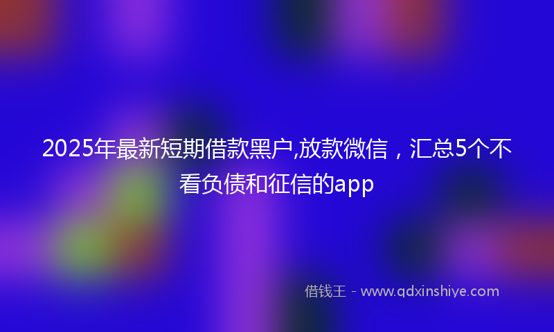 2025年最新短期借款黑户,放款微信，汇总5个不看负债和征信的app