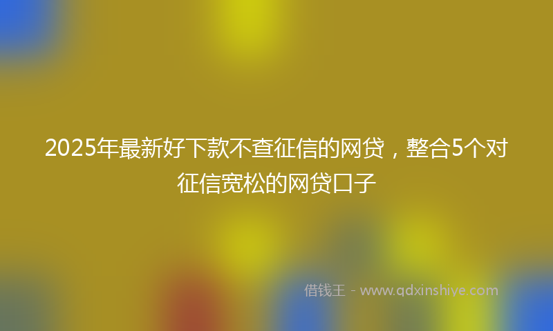 2025年最新好下款不查征信的网贷，整合5个对征信宽松的网贷口子