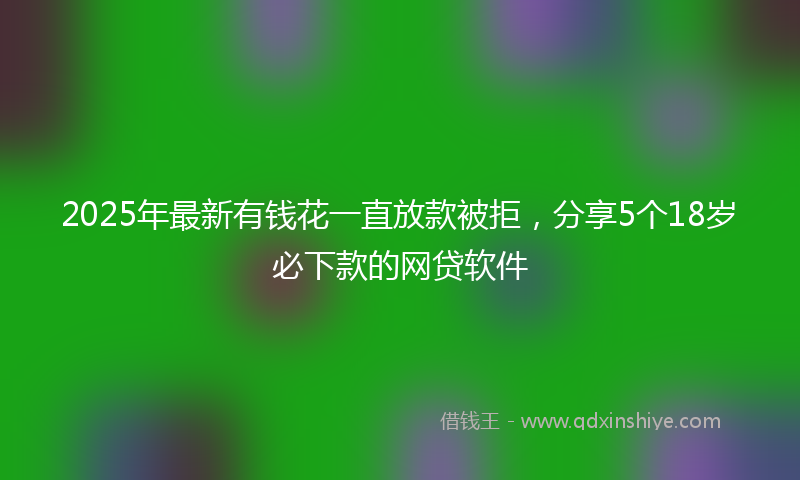 2025年最新有钱花一直放款被拒，分享5个18岁必下款的网贷软件