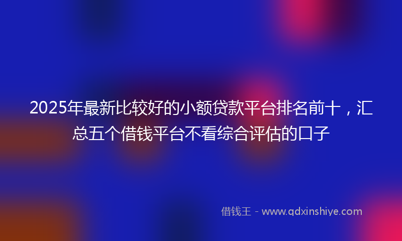 2025年最新比较好的小额贷款平台排名前十，汇总五个借钱平台不看综合评估的口子