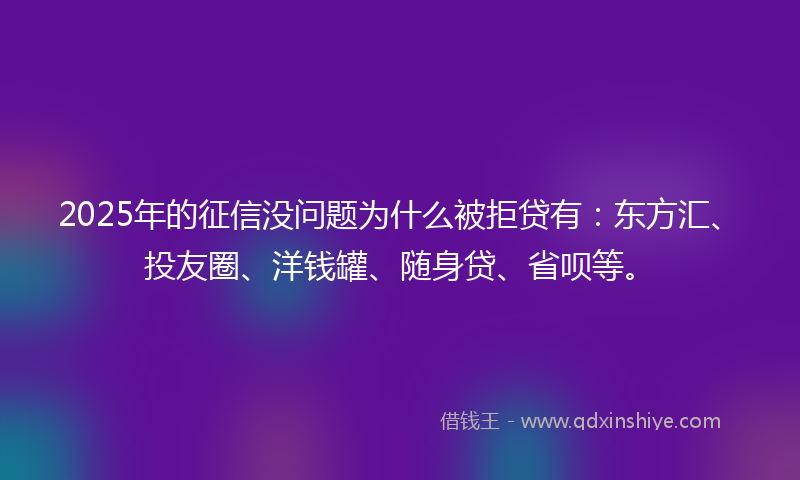 2025年的征信没问题为什么被拒贷有：东方汇、投友圈、洋钱罐、随身贷、省呗等。