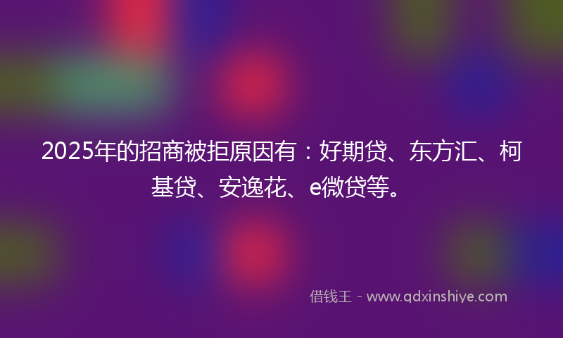 2025年的招商被拒原因有：好期贷、东方汇、柯基贷、安逸花、e微贷等。