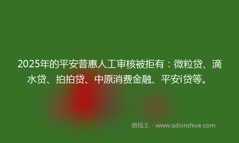 2025年的平安普惠人工审核被拒有：微粒贷、滴水贷、拍拍贷、中原消费金融、平安i贷等。