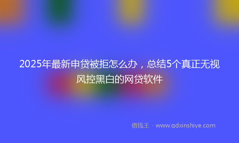 2025年最新申贷被拒怎么办，总结5个真正无视风控黑白的网贷软件