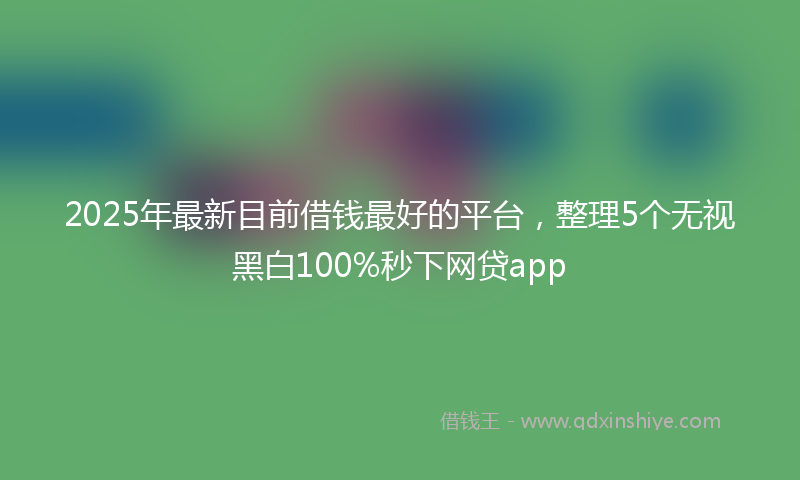 2025年最新目前借钱最好的平台，整理5个无视黑白100%秒下网贷app