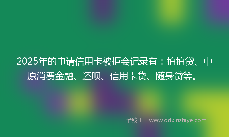 2025年的申请信用卡被拒会记录有：拍拍贷、中原消费金融、还呗、信用卡贷、随身贷等。