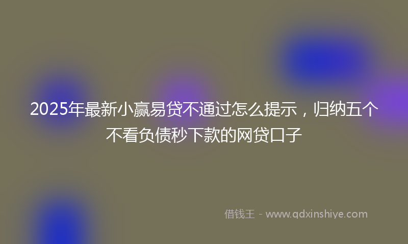 2025年最新小赢易贷不通过怎么提示，归纳五个不看负债秒下款的网贷口子