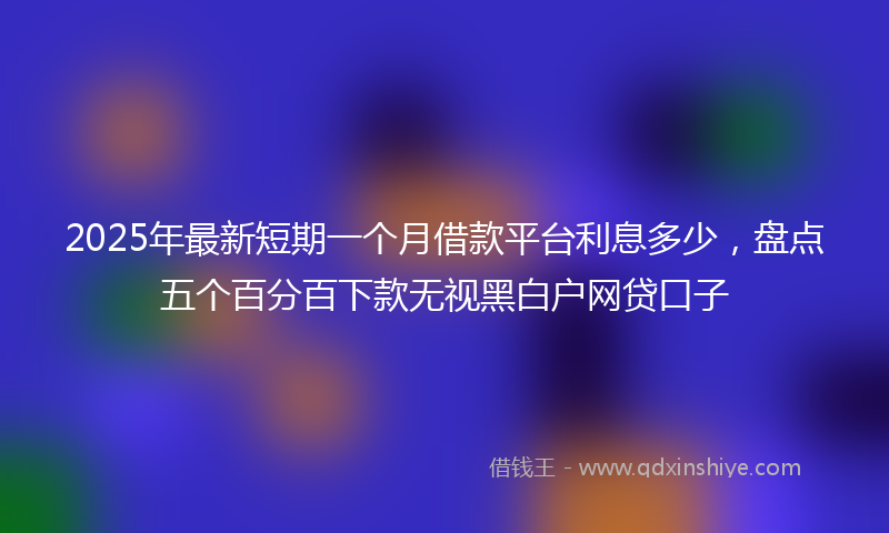 2025年最新短期一个月借款平台利息多少，盘点五个百分百下款无视黑白户网贷口子