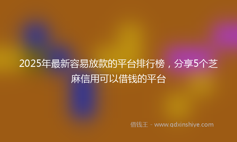 2025年最新容易放款的平台排行榜，分享5个芝麻信用可以借钱的平台