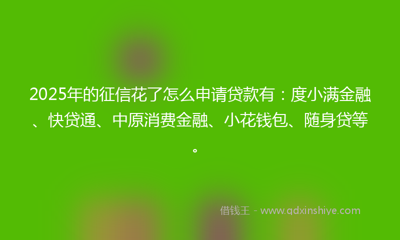 2025年的征信花了怎么申请贷款有：度小满金融、快贷通、中原消费金融、小花钱包、随身贷等。
