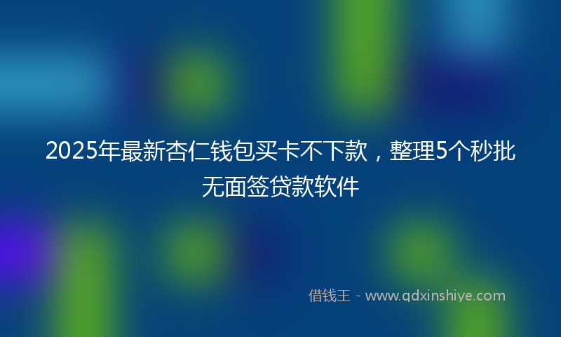 2025年最新杏仁钱包买卡不下款，整理5个秒批无面签贷款软件