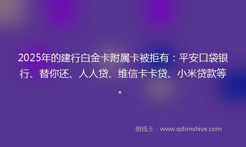 2025年的建行白金卡附属卡被拒有：平安口袋银行、替你还、人人贷、维信卡卡贷、小米贷款等。