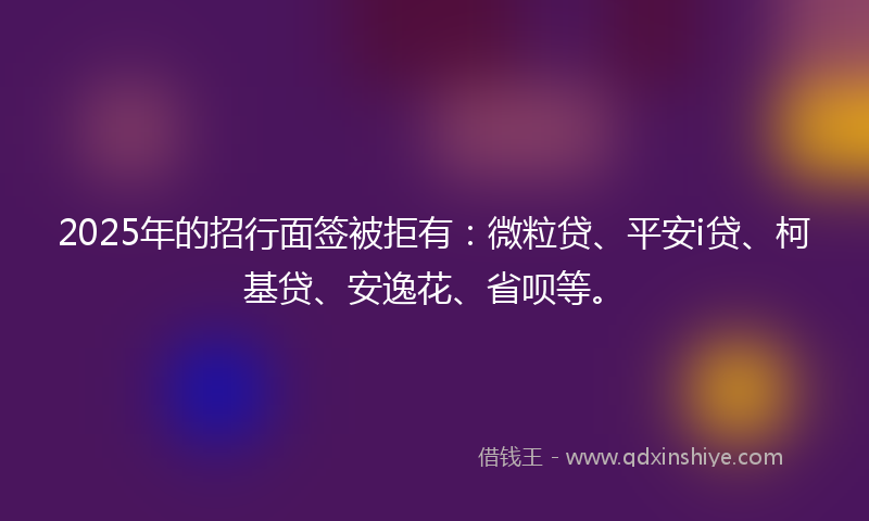2025年的招行面签被拒有：微粒贷、平安i贷、柯基贷、安逸花、省呗等。