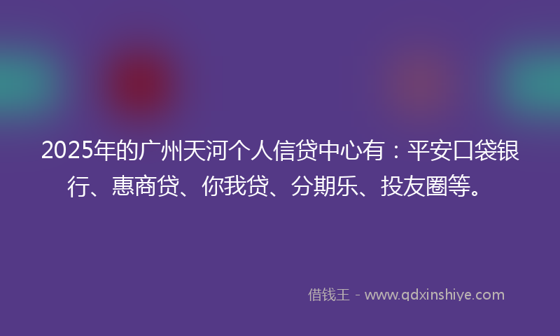 2025年的广州天河个人信贷中心有：平安口袋银行、惠商贷、你我贷、分期乐、投友圈等。