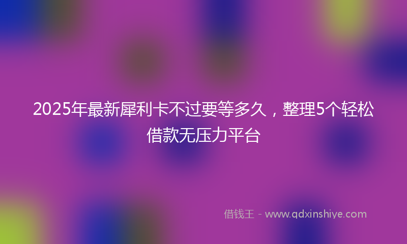 2025年最新犀利卡不过要等多久，整理5个轻松借款无压力平台