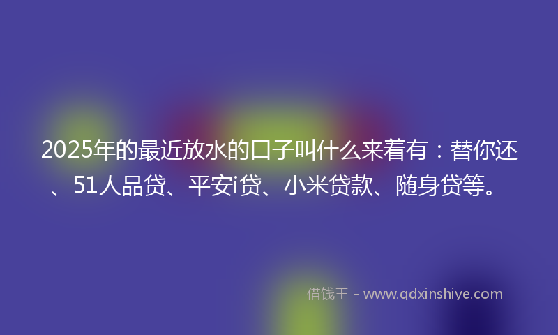 2025年的最近放水的口子叫什么来着有：替你还、51人品贷、平安i贷、小米贷款、随身贷等。