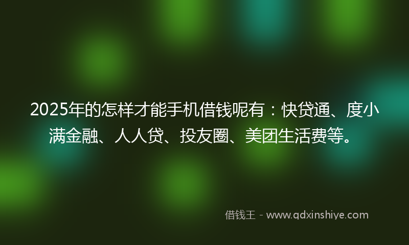 2025年的怎样才能手机借钱呢有：快贷通、度小满金融、人人贷、投友圈、美团生活费等。