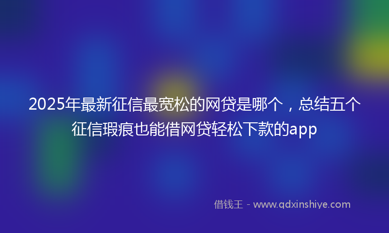 2025年最新征信最宽松的网贷是哪个，总结五个征信瑕疵也能借网贷轻松下款的app