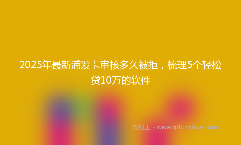 2025年最新浦发卡审核多久被拒，梳理5个轻松贷10万的软件