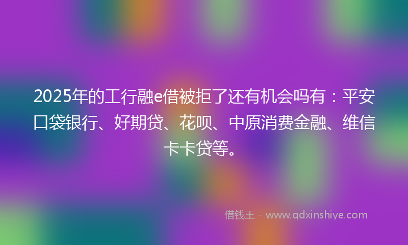 2025年的工行融e借被拒了还有机会吗有：平安口袋银行、好期贷、花呗、中原消费金融、维信卡卡贷等。