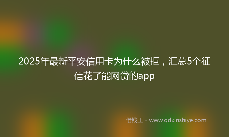 2025年最新平安信用卡为什么被拒，汇总5个征信花了能网贷的app