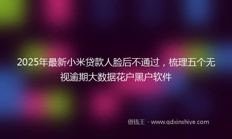 2025年最新小米贷款人脸后不通过，梳理五个无视逾期大数据花户黑户软件