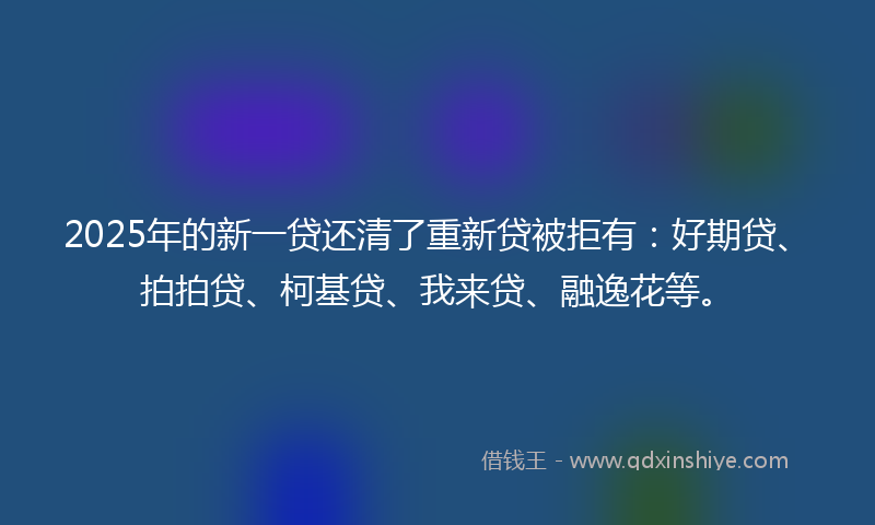 2025年的新一贷还清了重新贷被拒有：好期贷、拍拍贷、柯基贷、我来贷、融逸花等。
