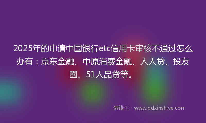 2025年的申请中国银行etc信用卡审核不通过怎么办有：京东金融、中原消费金融、人人贷、投友圈、51人品贷等。