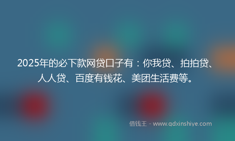 2025年的必下款网贷口子有：你我贷、拍拍贷、人人贷、百度有钱花、美团生活费等。