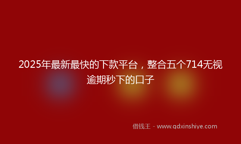 2025年最新最快的下款平台，整合五个714无视逾期秒下的口子