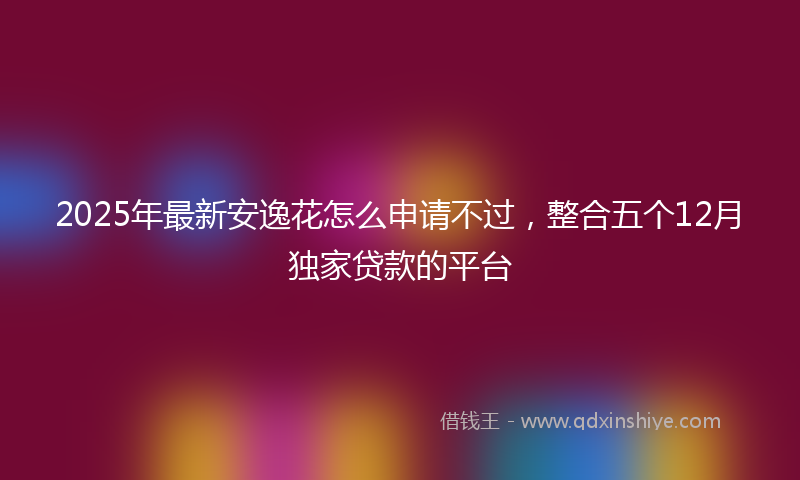 2025年最新安逸花怎么申请不过，整合五个12月独家贷款的平台