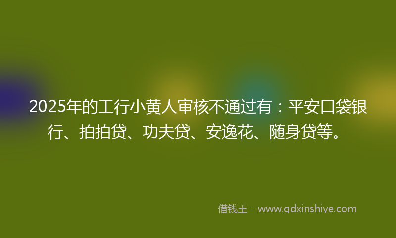 2025年的工行小黄人审核不通过有：平安口袋银行、拍拍贷、功夫贷、安逸花、随身贷等。