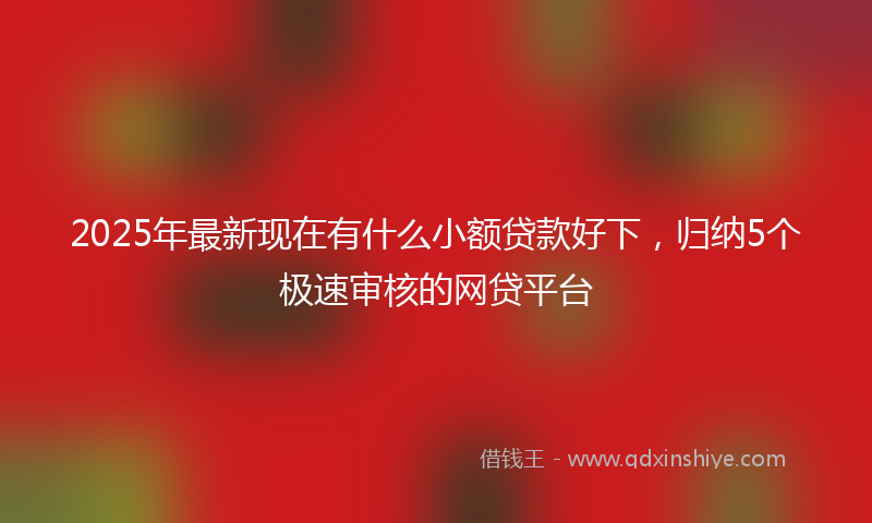 2025年最新现在有什么小额贷款好下，归纳5个极速审核的网贷平台