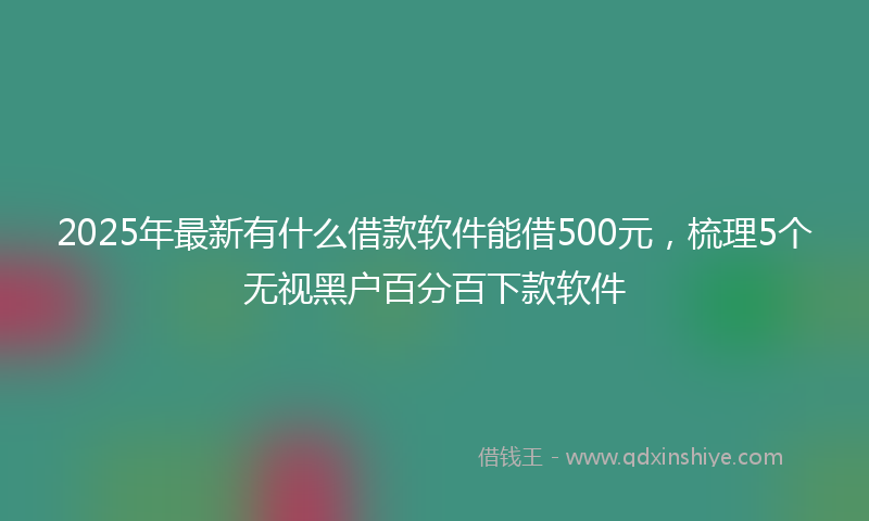 2025年最新有什么借款软件能借500元，梳理5个无视黑户百分百下款软件
