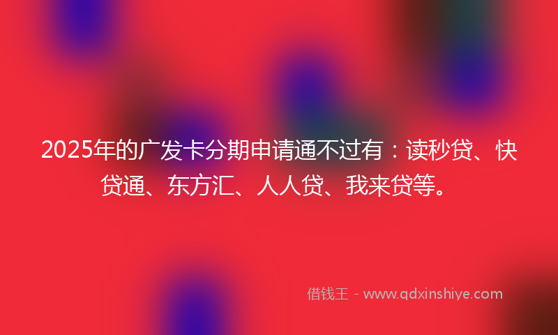 2025年的广发卡分期申请通不过有：读秒贷、快贷通、东方汇、人人贷、我来贷等。